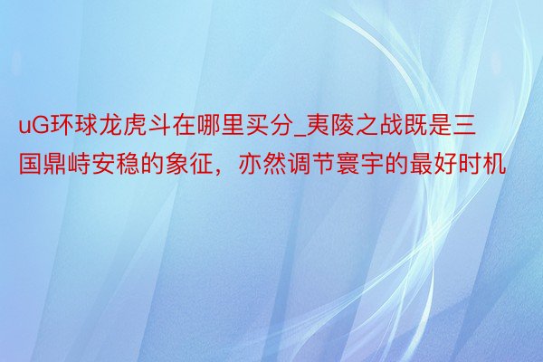 uG环球龙虎斗在哪里买分_夷陵之战既是三国鼎峙安稳的象征，亦然调节寰宇的最好时机