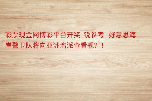 彩票现金网博彩平台开奖_锐参考  好意思海岸警卫队将向亚洲增派查看舰？！