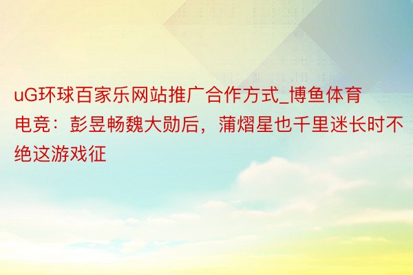 uG环球百家乐网站推广合作方式_博鱼体育电竞：彭昱畅魏大勋后，蒲熠星也千里迷长时不绝这游戏征