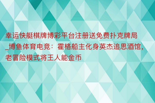 幸运快艇棋牌博彩平台注册送免费扑克牌局_博鱼体育电竞：霍格船主化身英杰追思酒馆，老冒险模式将王人能金币