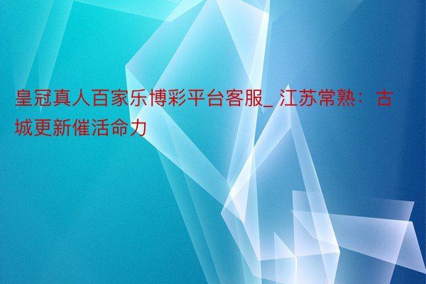 皇冠真人百家乐博彩平台客服_ 江苏常熟：古城更新催活命力