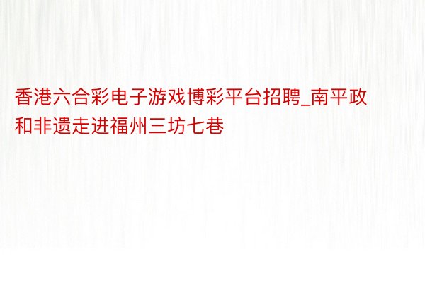 香港六合彩电子游戏博彩平台招聘_南平政和非遗走进福州三坊七巷